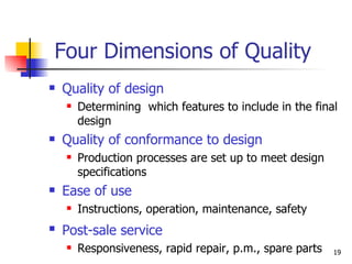 Four Dimensions of Quality Quality of design Determining  which features to include in the final design Quality of conformance to design Production processes are set up to meet design specifications Ease of use Instructions, operation, maintenance, safety  Post-sale service   Responsiveness, rapid repair, p.m., spare parts   