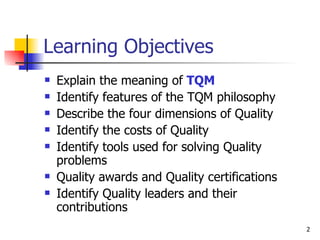 Learning Objectives Explain the meaning of  TQM Identify features of the TQM philosophy Describe the four dimensions of Quality Identify the costs of Quality Identify tools used for solving Quality problems Quality awards and Quality certifications Identify Quality leaders and their contributions 