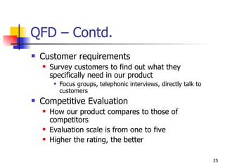 QFD – Contd. Customer requirements Survey customers to find out what they specifically need in our product Focus groups, telephonic interviews, directly talk to customers Competitive Evaluation How our product compares to those of competitors Evaluation scale is from one to five Higher the rating, the better 