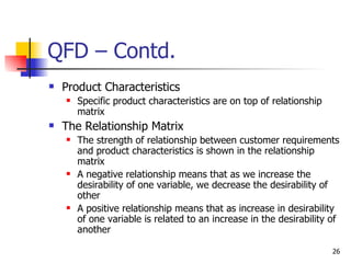 QFD – Contd. Product Characteristics Specific product characteristics are on top of relationship matrix The Relationship Matrix The strength of relationship between customer requirements and product characteristics is shown in the relationship matrix A negative relationship means that as we increase the desirability of one variable, we decrease the desirability of other A positive relationship means that as increase in desirability of one variable is related to an increase in the desirability of another 