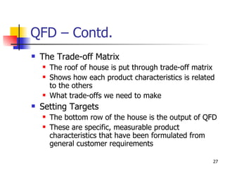 QFD – Contd. The Trade-off Matrix The roof of house is put through trade-off matrix Shows how each product characteristics is related to the others What trade-offs we need to make Setting Targets The bottom row of the house is the output of QFD These are specific, measurable product characteristics that have been formulated from general customer requirements 
