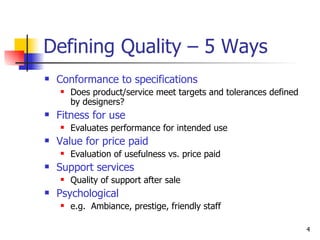 Defining Quality – 5 Ways Conformance to specifications Does product/service meet targets and tolerances defined by designers? Fitness for use   Evaluates performance for intended use Value for price paid Evaluation of usefulness vs. price paid Support services Quality of support after sale Psychological e.g.  Ambiance, prestige, friendly staff 