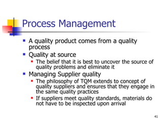 Process Management A quality product comes from a quality process Quality at source The belief that it is best to uncover the source of quality problems and eliminate it Managing Supplier quality The philosophy of TQM extends to concept of quality suppliers and ensures that they engage in the same quality practices If suppliers meet quality standards, materials do not have to be inspected upon arrival 