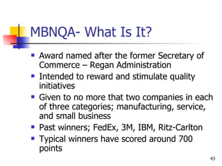 MBNQA- What Is It? Award named after the former Secretary of Commerce – Regan Administration Intended to reward and stimulate quality initiatives Given to no more that two companies in each of three categories; manufacturing, service, and small business Past winners; FedEx, 3M, IBM, Ritz-Carlton Typical winners have scored around 700 points 