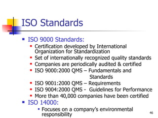 ISO Standards ISO 9000 Standards:   Certification developed by International Organization for Standardization Set of internationally recognized quality standards  Companies are periodically audited & certified ISO 9000:2000 QMS – Fundamentals and Standards ISO 9001:2000 QMS – Requirements ISO 9004:2000 QMS -  Guidelines for Performance More than 40,000 companies have been certified  ISO 14000:   Focuses on a company’s environmental responsibility 