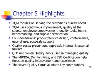 Chapter 5 Highlights TQM focuses on serving the customer’s quality needs TQM uses continuous improvement, quality at the source, employee empowerment, quality tools, teams, benchmarking, and supplier certification Four dimensions: product/service design, conformance, easy of use, post-sale support Quality costs; prevention, appraisal, internal & external failures QFD and Seven Quality Tools used in managing quality The MBNQA, Deming Prize, and ISO Certification help focus on quality improvement and excellence The seven Quality Gurus all made key contributions 