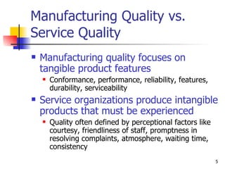 Manufacturing Quality vs. Service Quality Manufacturing quality focuses on tangible product features Conformance, performance, reliability, features, durability, serviceability Service organizations produce intangible products that must be experienced Quality often defined by perceptional factors like courtesy, friendliness of staff, promptness in resolving complaints, atmosphere, waiting time, consistency  