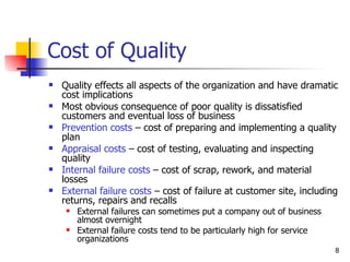 Cost of Quality Quality effects all aspects of the organization and have dramatic cost implications Most obvious consequence of poor quality is dissatisfied customers and eventual loss of business Prevention costs  – cost of preparing and implementing a quality plan Appraisal costs  – cost of testing, evaluating and inspecting quality Internal failure costs  – cost of scrap, rework, and material losses External failure costs  – cost of failure at customer site, including returns, repairs and recalls External failures can sometimes put a company out of business almost overnight External failure costs tend to be particularly high for service organizations 