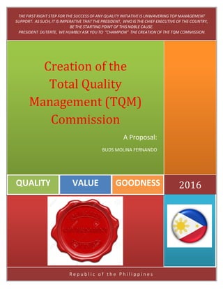 R e p u b l i c o f t h e P h i l i p p i n e s
2016GOODNESSVALUEQUALITY
Creation of the
Total Quality
Management (TQM)
Commission
A Proposal:
BUDS MOLINA FERNANDO
THE FIRST RIGHT STEP FOR THE SUCCESS OF ANY QUALITY INITIATIVE IS UNWAVERING TOP MANAGEMENT
SUPPORT. AS SUCH, IT IS IMPERATIVE THAT THE PRESIDENT, WHO IS THE CHIEF EXECUTIVE OF THE COUNTRY,
BE THE STARTING POINT OF THIS NOBLE CAUSE.
PRESIDENT DUTERTE, WE HUMBLY ASK YOU TO “CHAMPION” THE CREATION OF THE TQM COMMISSION.
 
