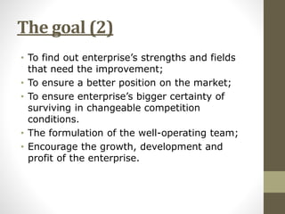 The goal (2) 
• To find out enterprise’s strengths and fields 
that need the improvement; 
• To ensure a better position on the market; 
• To ensure enterprise’s bigger certainty of 
surviving in changeable competition 
conditions. 
• The formulation of the well-operating team; 
• Encourage the growth, development and 
profit of the enterprise. 
 