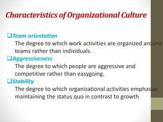 Characteristics of Organizational Culture 
Team orientation 
The degree to which work activities are organized around 
teams rather than individuals. 
Aggressiveness 
The degree to which people are aggressive and 
competitive rather than easygoing. 
Stability 
The degree to which organizational activities emphasize 
maintaining the status quo in contrast to growth. 
 