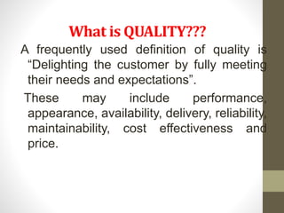What is QUALITY??? 
A frequently used definition of quality is 
“Delighting the customer by fully meeting 
their needs and expectations”. 
These may include performance, 
appearance, availability, delivery, reliability, 
maintainability, cost effectiveness and 
price. 
 