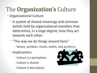 The Organization’s Culture 
• Organizational Culture 
• A system of shared meanings and common 
beliefs held by organizational members that 
determines, in a large degree, how they act 
towards each other. 
• “The way we do things around here.” 
• Values, symbols, rituals, myths, and practices 
• Implications: 
• Culture is a perception. 
• Culture is shared. 
• Culture is descriptive. 
 