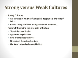 Strong versus Weak Cultures 
• Strong Cultures 
• Are cultures in which key values are deeply held and widely 
held. 
• Have a strong influence on organizational members. 
• Factors Influencing the Strength of Culture 
• Size of the organization 
• Age of the organization 
• Rate of employee turnover 
• Strength of the original culture 
• Clarity of cultural values and beliefs 
 
