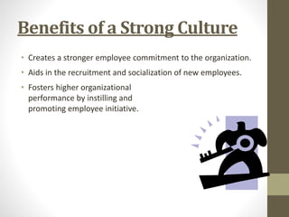 Benefits of a Strong Culture 
• Creates a stronger employee commitment to the organization. 
• Aids in the recruitment and socialization of new employees. 
• Fosters higher organizational 
performance by instilling and 
promoting employee initiative. 
 