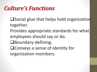 Culture’s Functions 
Social glue that helps hold organization 
together. 
Provides appropriate standards for what 
employees should say or do. 
Boundary-defining. 
Conveys a sense of identity for 
organization members. 
 
