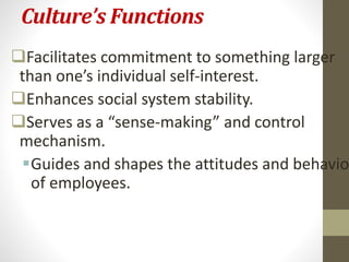 Culture’s Functions 
Facilitates commitment to something larger 
than one’s individual self-interest. 
Enhances social system stability. 
Serves as a “sense-making” and control 
mechanism. 
Guides and shapes the attitudes and behavior 
of employees. 
 