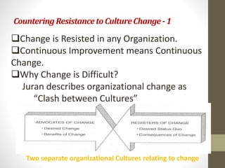 Countering Resistance to Culture Change - 1 
Change is Resisted in any Organization. 
Continuous Improvement means Continuous 
Change. 
Why Change is Difficult? 
Juran describes organizational change as 
“Clash between Cultures” 
Two separate organizational Cultures relating to change 
 