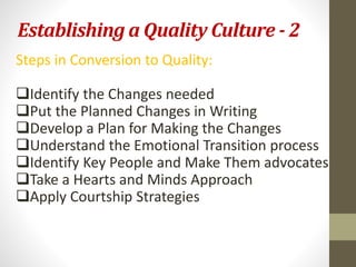 Establishing a Quality Culture - 2 
Steps in Conversion to Quality: 
Identify the Changes needed 
Put the Planned Changes in Writing 
Develop a Plan for Making the Changes 
Understand the Emotional Transition process 
Identify Key People and Make Them advocates 
Take a Hearts and Minds Approach 
Apply Courtship Strategies 
 
