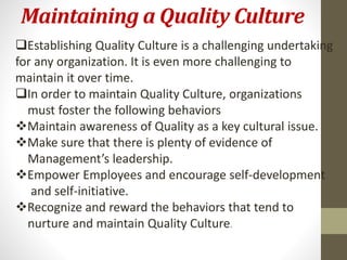 Maintaining a Quality Culture 
Establishing Quality Culture is a challenging undertaking 
for any organization. It is even more challenging to 
maintain it over time. 
In order to maintain Quality Culture, organizations 
must foster the following behaviors 
Maintain awareness of Quality as a key cultural issue. 
Make sure that there is plenty of evidence of 
Management’s leadership. 
Empower Employees and encourage self-development 
and self-initiative. 
Recognize and reward the behaviors that tend to 
nurture and maintain Quality Culture. 
 