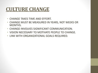 CULTURE CHANGE 
• CHANGE TAKES TIME AND EFFORT. 
• CHANGE MUST BE MEASURED IN YEARS, NOT WEEKS OR 
MONTHS. 
• CHANGE INVOLVES SIGNIFICANT COMMUNICATION. 
• VISION NECESSARY TO MOTIVATE PEOPLE TO CHANGE. 
• LINK WITH ORGANIZATIONAL GOALS REQUIRED. 
 