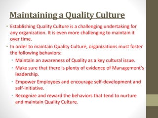 Maintaining a Quality Culture 
• Establishing Quality Culture is a challenging undertaking for 
any organization. It is even more challenging to maintain it 
over time. 
• In order to maintain Quality Culture, organizations must foster 
the following behaviors: 
• Maintain an awareness of Quality as a key cultural issue. 
• Make sure that there is plenty of evidence of Management’s 
leadership. 
• Empower Employees and encourage self-development and 
self-initiative. 
• Recognize and reward the behaviors that tend to nurture 
and maintain Quality Culture. 
 