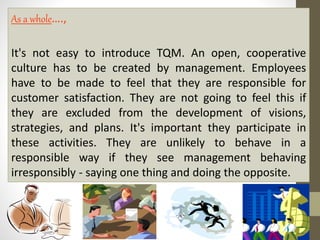 As a whole…., 
It's not easy to introduce TQM. An open, cooperative 
culture has to be created by management. Employees 
have to be made to feel that they are responsible for 
customer satisfaction. They are not going to feel this if 
they are excluded from the development of visions, 
strategies, and plans. It's important they participate in 
these activities. They are unlikely to behave in a 
responsible way if they see management behaving 
irresponsibly - saying one thing and doing the opposite. 
 
