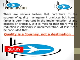 conclusion 
There are various factors that contribute to the 
success of quality management practices but human 
factor is very important in the implementation of any 
process or principle. If it is missing then there will be 
reduction in efficiency in implementation. At last it can 
be concluded that… 
Quality is a Journey, not a destination .. 
QUALITY 
 