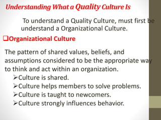 Understanding What a Quality Culture Is 
To understand a Quality Culture, must first be 
understand a Organizational Culture. 
Organizational Culture 
The pattern of shared values, beliefs, and 
assumptions considered to be the appropriate way 
to think and act within an organization. 
Culture is shared. 
Culture helps members to solve problems. 
Culture is taught to newcomers. 
Culture strongly influences behavior. 
 