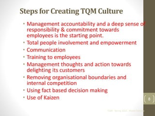 Steps for Creating TQM Culture 
• Management accountability and a deep sense of 
responsibility & commitment towards 
employees is the starting point. 
• Total people involvement and empowerment 
• Communication 
• Training to employees 
• Management thoughts and action towards 
delighting its customers 
• Removing organisational boundaries and 
internal competition 
• Using fact based decision making 
• Use of Kaizen 
TQM - Spring 2010 - Khalid Dahleez 
8 
 