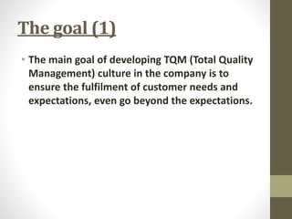The goal (1) 
• The main goal of developing TQM (Total Quality 
Management) culture in the company is to 
ensure the fulfilment of customer needs and 
expectations, even go beyond the expectations. 
 