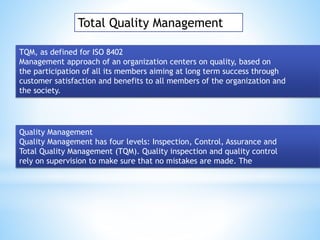 Total Quality Management
TQM, as defined for ISO 8402
Management approach of an organization centers on quality, based on
the participation of all its members aiming at long term success through
customer satisfaction and benefits to all members of the organization and
the society.
Quality Management
Quality Management has four levels: Inspection, Control, Assurance and
Total Quality Management (TQM). Quality inspection and quality control
rely on supervision to make sure that no mistakes are made. The
 