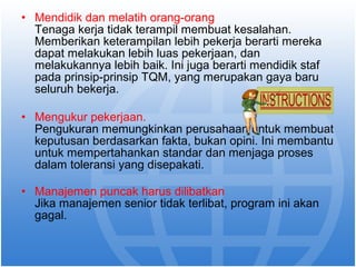 • Mendidik dan melatih orang-orang 
Tenaga kerja tidak terampil membuat kesalahan. 
Memberikan keterampilan lebih pekerja berarti mereka 
dapat melakukan lebih luas pekerjaan, dan 
melakukannya lebih baik. Ini juga berarti mendidik staf 
pada prinsip-prinsip TQM, yang merupakan gaya baru 
seluruh bekerja. 
• Mengukur pekerjaan. 
Pengukuran memungkinkan perusahaan untuk membuat 
keputusan berdasarkan fakta, bukan opini. Ini membantu 
untuk mempertahankan standar dan menjaga proses 
dalam toleransi yang disepakati. 
• Manajemen puncak harus dilibatkan 
Jika manajemen senior tidak terlibat, program ini akan 
gagal. 
 