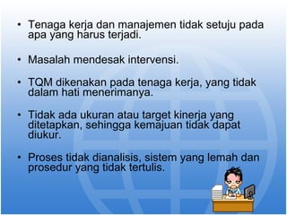 • Tenaga kerja dan manajemen tidak setuju pada 
apa yang harus terjadi. 
• Masalah mendesak intervensi. 
• TQM dikenakan pada tenaga kerja, yang tidak 
dalam hati menerimanya. 
• Tidak ada ukuran atau target kinerja yang 
ditetapkan, sehingga kemajuan tidak dapat 
diukur. 
• Proses tidak dianalisis, sistem yang lemah dan 
prosedur yang tidak tertulis. 
 