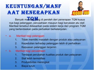 Keuntungan/manf 
aat menerapKan 
Banyak matnfaQat myan g di peroleh deri penerapan TQM kusus 
nya bagi pelanggan, perusahaan maupun bagi karyawan atu staf. 
Manfaat tersebut didasarkan pada sistem kerja dari program TQM 
yang berlandaskan pada perbaikan berkelanjutan. 
• a. Manfaat bagi pelanggan 
1. Tidak memiliki masalah dengan produk atau pelayanan 
2. Kepedulian terhadap pelanggan lebih di perhatikan 
3. Kepuasan pelanggan terjamin 
• b. Manfaat bagi perusahaan 
1. Terdapat perubahan kualitas produk dan pelayanan 
2. Staf lebih termotifasi 
3. Produktivitas meningkat 
4. Biaya turun 
 