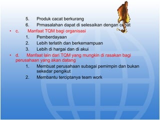 5. Produk cacat berkurang 
6. Prmasalahan dapat di selesaikan dengan cepat 
• c. Manfaat TQM bagi organisasi 
1. Pemberdayaan 
2. Lebih terlatih dan berkemampuan 
3. Lebih di hargai dan di akui 
• d. Manfaat lain dari TQM yang mungkin di rasakan bagi 
perusahaan yang akan datang 
1. Membuat perusahaan subagai pemimpin dan bukan 
sekedar pengikut 
2. Membantu terciptanya team work 
 