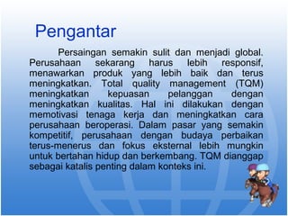 Pengantar 
Persaingan semakin sulit dan menjadi global. 
Perusahaan sekarang harus lebih responsif, 
menawarkan produk yang lebih baik dan terus 
meningkatkan. Total quality management (TQM) 
meningkatkan kepuasan pelanggan dengan 
meningkatkan kualitas. Hal ini dilakukan dengan 
memotivasi tenaga kerja dan meningkatkan cara 
perusahaan beroperasi. Dalam pasar yang semakin 
kompetitif, perusahaan dengan budaya perbaikan 
terus-menerus dan fokus eksternal lebih mungkin 
untuk bertahan hidup dan berkembang. TQM dianggap 
sebagai katalis penting dalam konteks ini. 
 
