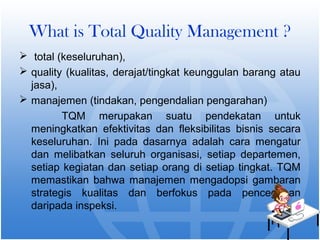 What is Total Quality Management ? 
 total (keseluruhan), 
 quality (kualitas, derajat/tingkat keunggulan barang atau 
jasa), 
 manajemen (tindakan, pengendalian pengarahan) 
TQM merupakan suatu pendekatan untuk 
meningkatkan efektivitas dan fleksibilitas bisnis secara 
keseluruhan. Ini pada dasarnya adalah cara mengatur 
dan melibatkan seluruh organisasi, setiap departemen, 
setiap kegiatan dan setiap orang di setiap tingkat. TQM 
memastikan bahwa manajemen mengadopsi gambaran 
strategis kualitas dan berfokus pada pencegahan 
daripada inspeksi. 
 