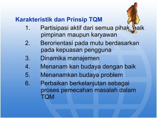 Karakteristik dan Prinsip TQM 
1. Partisipasi aktif dari semua pihak, baik 
pimpinan maupun karyawan 
2. Berorientasi pada mutu berdasarkan 
pada kepuasan pengguna 
3. Dinamika manajemen 
4. Menanam kan budaya dengan baik 
5. Menanamkan budaya problem 
6. Perbaikan berkelanjutan sebagai 
proses pemecahan masalah dalam 
TQM 
 