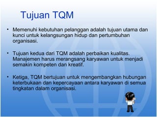 Tujuan TQM 
• Memenuhi kebutuhan pelanggan adalah tujuan utama dan 
kunci untuk kelangsungan hidup dan pertumbuhan 
organisasi. 
• Tujuan kedua dari TQM adalah perbaikan kualitas. 
Manajemen harus merangsang karyawan untuk menjadi 
semakin kompeten dan kreatif. 
• Ketiga, TQM bertujuan untuk mengembangkan hubungan 
keterbukaan dan kepercayaan antara karyawan di semua 
tingkatan dalam organisasi. 
 