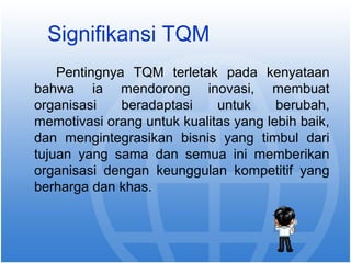 Signifikansi TQM 
Pentingnya TQM terletak pada kenyataan 
bahwa ia mendorong inovasi, membuat 
organisasi beradaptasi untuk berubah, 
memotivasi orang untuk kualitas yang lebih baik, 
dan mengintegrasikan bisnis yang timbul dari 
tujuan yang sama dan semua ini memberikan 
organisasi dengan keunggulan kompetitif yang 
berharga dan khas. 
 