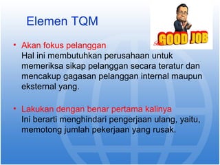 Elemen TQM 
• Akan fokus pelanggan 
Hal ini membutuhkan perusahaan untuk 
memeriksa sikap pelanggan secara teratur dan 
mencakup gagasan pelanggan internal maupun 
eksternal yang. 
• Lakukan dengan benar pertama kalinya 
Ini berarti menghindari pengerjaan ulang, yaitu, 
memotong jumlah pekerjaan yang rusak. 
 