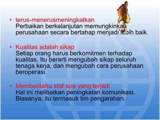 • terus-menerusmeningkatkan 
Perbaikan berkelanjutan memungkinkan 
perusahaan secara bertahap menjadi lebih baik. 
• Kualitas adalah sikap 
Setiap orang harus berkomitmen terhadap 
kualitas. Itu berarti mengubah sikap seluruh 
tenaga kerja, dan mengubah cara perusahaan 
beroperasi. 
• Memberitahu staf apa yang terjadi 
Hal ini melibatkan peningkatan komunikasi. 
Biasanya, itu termasuk tim pengarahan. 
 
