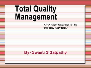 Total QualityTotal Quality
ManagementManagement
“Do the right things right at the
first time, every time.”
By- Swasti S Satpathy
 