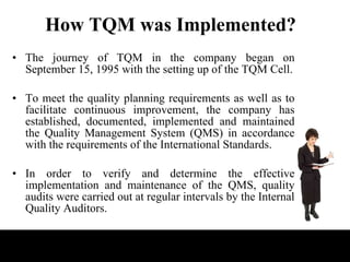 How TQM was Implemented? The journey of TQM in the company began on September 15, 1995 with the setting up of the TQM Cell. To meet the quality planning requirements as well as to facilitate continuous improvement, the company has established, documented, implemented and maintained the Quality Management System (QMS) in accordance with the requirements of the International Standards.  In order to verify and determine the effective implementation and maintenance of the QMS, quality audits were carried out at regular intervals by the Internal Quality Auditors.  