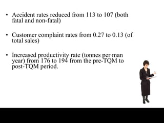 Accident rates reduced from 113 to 107 (both fatal and non-fatal) Customer complaint rates from 0.27 to 0.13 (of total sales) Increased productivity rate (tonnes per man year) from 176 to 194 from the pre-TQM to post-TQM period.  