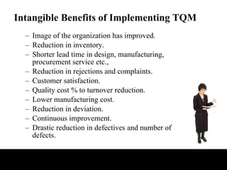 Intangible Benefits of Implementing TQM Image of the organization has improved. Reduction in inventory. Shorter lead time in design, manufacturing, procurement service etc., Reduction in rejections and complaints. Customer satisfaction. Quality cost % to turnover reduction. Lower manufacturing cost. Reduction in deviation. Continuous improvement. Drastic reduction in defectives and number of defects. 
