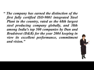 “  The company has earned the distinction of the first fully certified ISO-9001 integrated Steel Plant in the country, rated as the 68th largest steel producing company globally, and 38th among India's top 500 companies by Dun and Bradstreet (D&B) for the year 2004 keeping in view its excellent performance, commitment and vision.” 