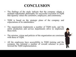 CONCLUSION The findings of the study indicate that the company adopts a multiple-stakeholder philosophy for successful execution of TQM that squarely values the customers, employees, and community.  TQM is based on the strategic plans of the company and expectations of its stakeholders. The organization implements a number of TQM tools, and the entire production and service departments strive to implement these tools. The mission, vision and policies of the organization are consistent with those of TQM.  All the employees have accessibility to TQM training and the company has initiated a number of reward schemes to press forward the TQM implementation.  