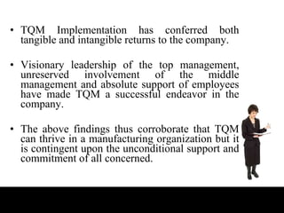 TQM Implementation has conferred both tangible and intangible returns to the company. Visionary leadership of the top management, unreserved involvement of the middle management and absolute support of employees have made TQM a successful endeavor in the company.  The above findings thus corroborate that TQM can thrive in a manufacturing organization but it is contingent upon the unconditional support and commitment of all concerned. 